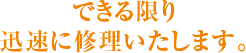 できる限り 迅速に修理いたします。